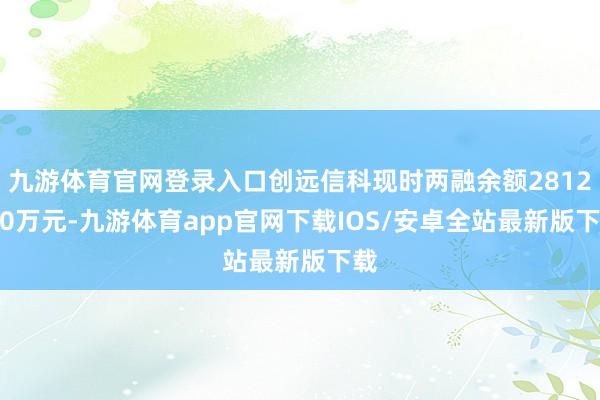九游体育官网登录入口创远信科现时两融余额2812.60万元-九游体育app官网下载IOS/安卓全站最新版下载