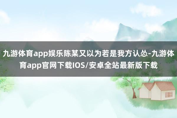 九游体育app娱乐陈某又以为若是我方认怂-九游体育app官网下载IOS/安卓全站最新版下载