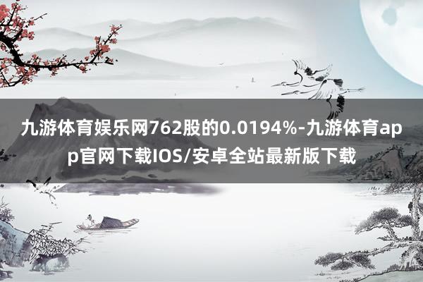 九游体育娱乐网762股的0.0194%-九游体育app官网下载IOS/安卓全站最新版下载