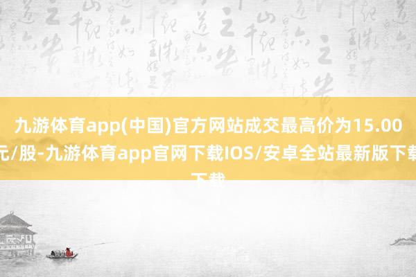 九游体育app(中国)官方网站成交最高价为15.00元/股-九游体育app官网下载IOS/安卓全站最新版下载