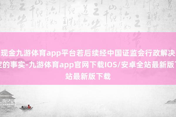 现金九游体育app平台若后续经中国证监会行政解决认定的事实-九游体育app官网下载IOS/安卓全站最新版下载