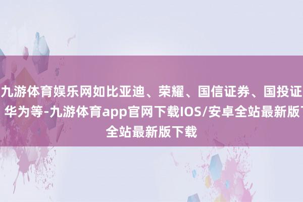 九游体育娱乐网如比亚迪、荣耀、国信证券、国投证券、华为等-九游体育app官网下载IOS/安卓全站最新版下载