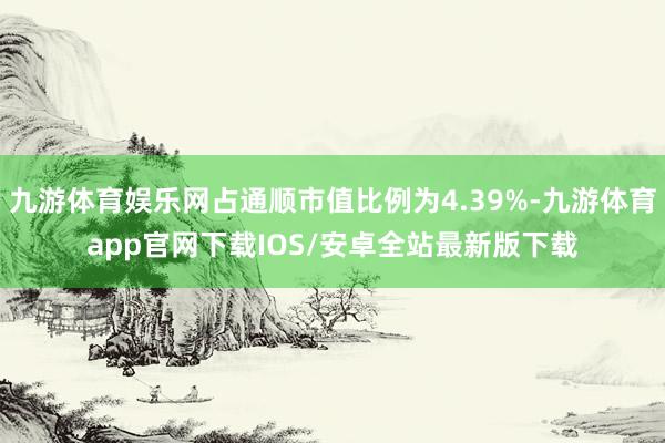 九游体育娱乐网占通顺市值比例为4.39%-九游体育app官网下载IOS/安卓全站最新版下载
