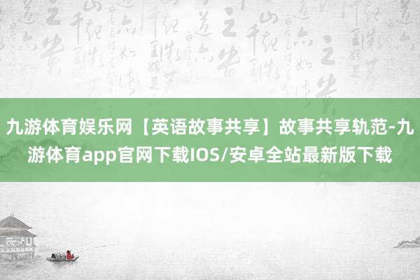 九游体育娱乐网【英语故事共享】故事共享轨范-九游体育app官网下载IOS/安卓全站最新版下载