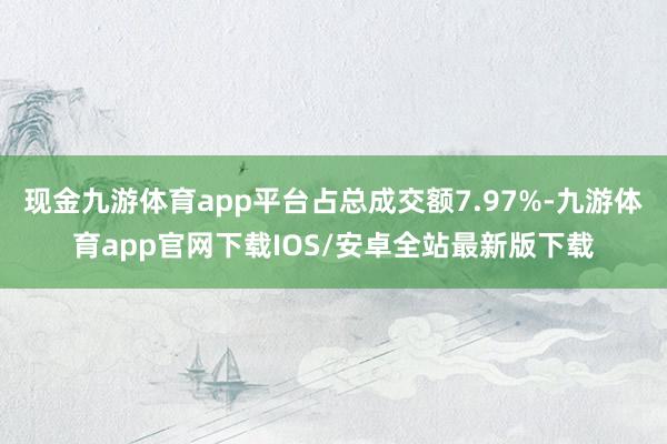 现金九游体育app平台占总成交额7.97%-九游体育app官网下载IOS/安卓全站最新版下载