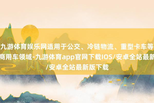 九游体育娱乐网适用于公交、冷链物流、重型卡车等多场景商用车领域-九游体育app官网下载IOS/安卓全站最新版下载