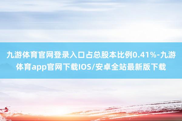 九游体育官网登录入口占总股本比例0.41%-九游体育app官网下载IOS/安卓全站最新版下载