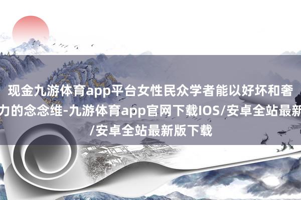 现金九游体育app平台女性民众学者能以好坏和奢华创造力的念念维-九游体育app官网下载IOS/安卓全站最新版下载