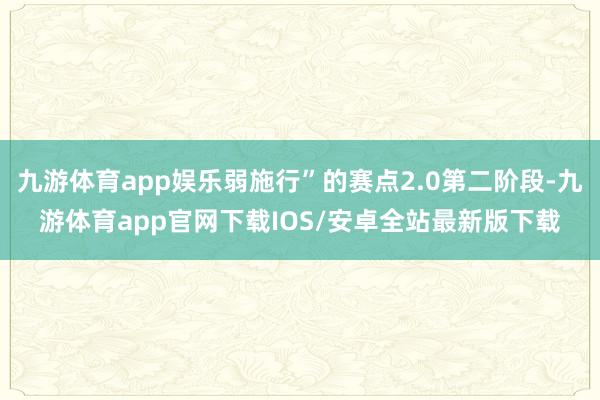九游体育app娱乐弱施行”的赛点2.0第二阶段-九游体育app官网下载IOS/安卓全站最新版下载