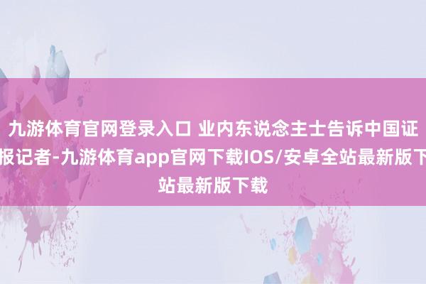 九游体育官网登录入口 业内东说念主士告诉中国证券报记者-九游体育app官网下载IOS/安卓全站最新版下载