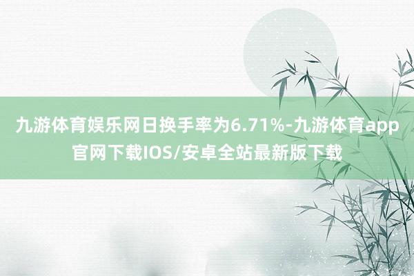 九游体育娱乐网日换手率为6.71%-九游体育app官网下载IOS/安卓全站最新版下载