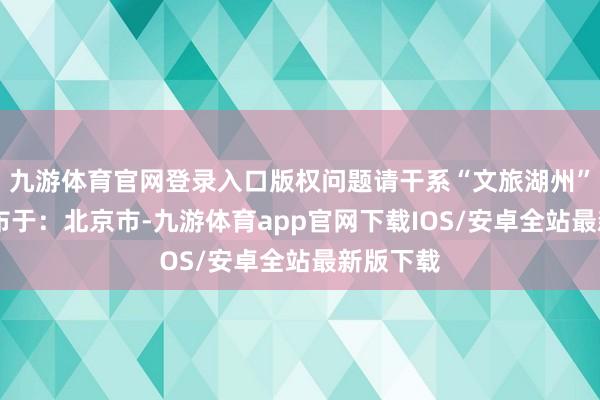 九游体育官网登录入口版权问题请干系“文旅湖州”官方 发布于：北京市-九游体育app官网下载IOS/安卓全站最新版下载