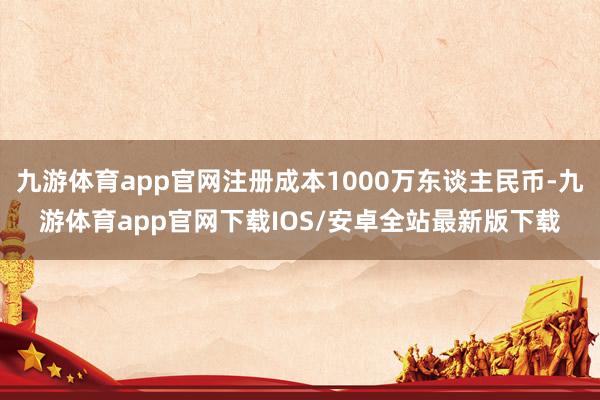 九游体育app官网注册成本1000万东谈主民币-九游体育app官网下载IOS/安卓全站最新版下载