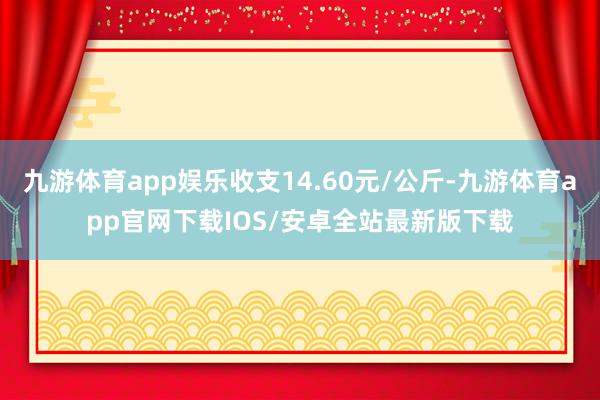 九游体育app娱乐收支14.60元/公斤-九游体育app官网下载IOS/安卓全站最新版下载