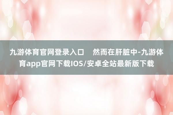 九游体育官网登录入口    　　然而在肝脏中-九游体育app官网下载IOS/安卓全站最新版下载