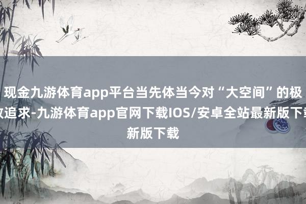 现金九游体育app平台当先体当今对“大空间”的极致追求-九游体育app官网下载IOS/安卓全站最新版下载