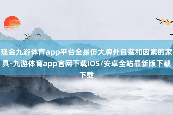 现金九游体育app平台全是仿大牌外包装和因素的家具-九游体育app官网下载IOS/安卓全站最新版下载