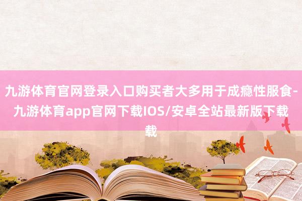 九游体育官网登录入口购买者大多用于成瘾性服食-九游体育app官网下载IOS/安卓全站最新版下载