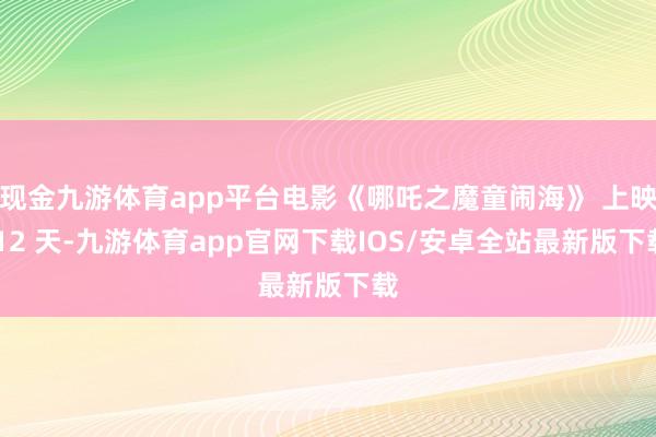 现金九游体育app平台电影《哪吒之魔童闹海》 上映 12 天-九游体育app官网下载IOS/安卓全站最新版下载