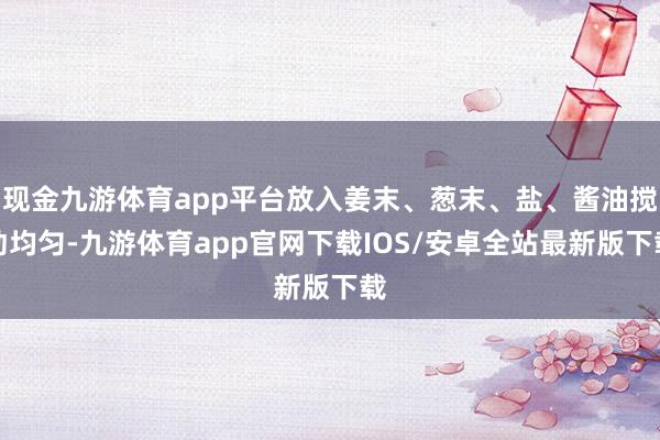 现金九游体育app平台放入姜末、葱末、盐、酱油搅动均匀-九游体育app官网下载IOS/安卓全站最新版下载