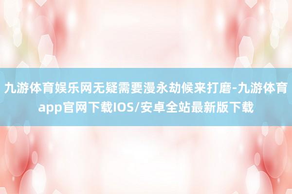 九游体育娱乐网无疑需要漫永劫候来打磨-九游体育app官网下载IOS/安卓全站最新版下载