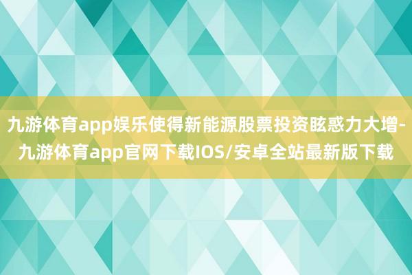 九游体育app娱乐使得新能源股票投资眩惑力大增-九游体育app官网下载IOS/安卓全站最新版下载