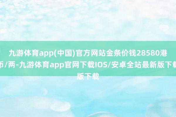 九游体育app(中国)官方网站金条价钱28580港币/两-九游体育app官网下载IOS/安卓全站最新版下载