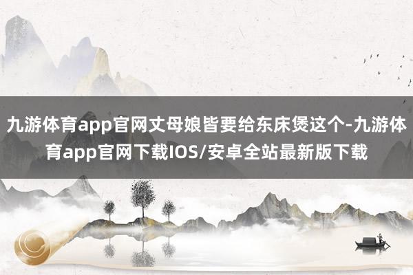 九游体育app官网丈母娘皆要给东床煲这个-九游体育app官网下载IOS/安卓全站最新版下载