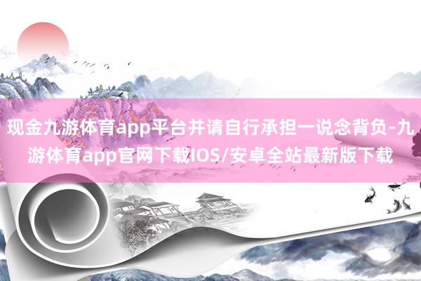 现金九游体育app平台并请自行承担一说念背负-九游体育app官网下载IOS/安卓全站最新版下载