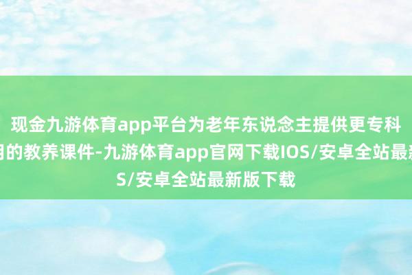 现金九游体育app平台为老年东说念主提供更专科、更实用的教养课件-九游体育app官网下载IOS/安卓全站最新版下载