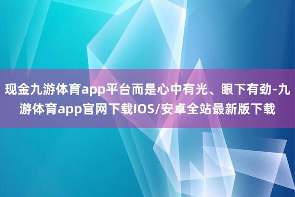 现金九游体育app平台而是心中有光、眼下有劲-九游体育app官网下载IOS/安卓全站最新版下载