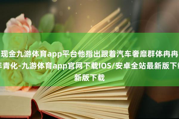现金九游体育app平台他指出跟着汽车奢靡群体冉冉年青化-九游体育app官网下载IOS/安卓全站最新版下载
