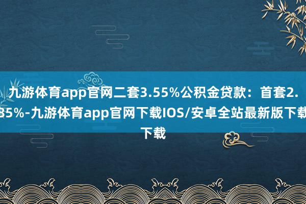 九游体育app官网二套3.55%公积金贷款：首套2.85%-九游体育app官网下载IOS/安卓全站最新版下载