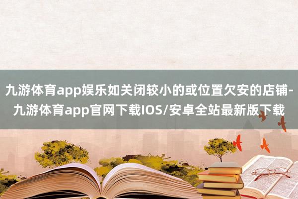 九游体育app娱乐如关闭较小的或位置欠安的店铺-九游体育app官网下载IOS/安卓全站最新版下载