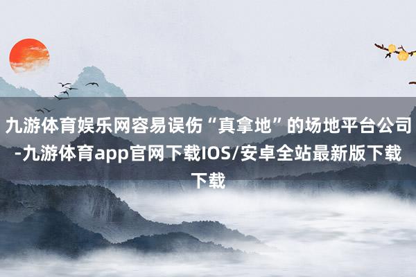 九游体育娱乐网容易误伤“真拿地”的场地平台公司-九游体育app官网下载IOS/安卓全站最新版下载