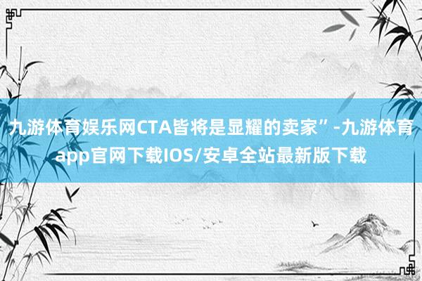 九游体育娱乐网CTA皆将是显耀的卖家”-九游体育app官网下载IOS/安卓全站最新版下载