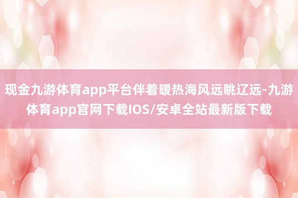 现金九游体育app平台伴着暖热海风远眺辽远-九游体育app官网下载IOS/安卓全站最新版下载