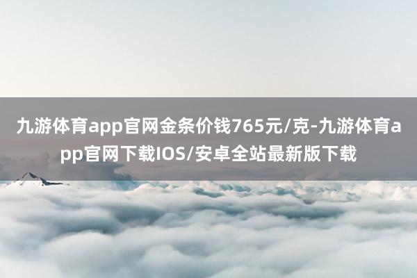 九游体育app官网金条价钱765元/克-九游体育app官网下载IOS/安卓全站最新版下载
