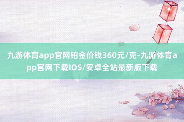 九游体育app官网铂金价钱360元/克-九游体育app官网下载IOS/安卓全站最新版下载