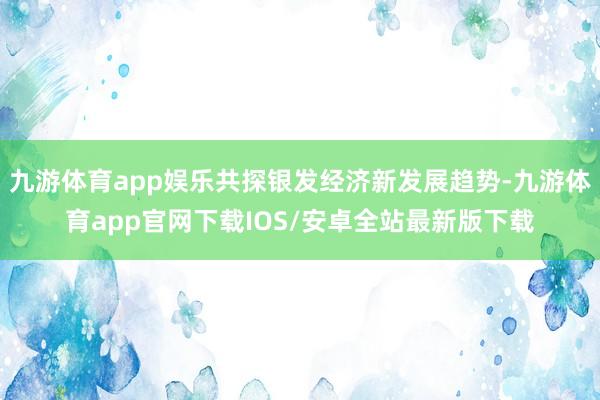 九游体育app娱乐共探银发经济新发展趋势-九游体育app官网下载IOS/安卓全站最新版下载
