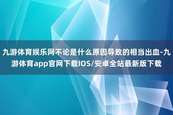 九游体育娱乐网不论是什么原因导致的相当出血-九游体育app官网下载IOS/安卓全站最新版下载