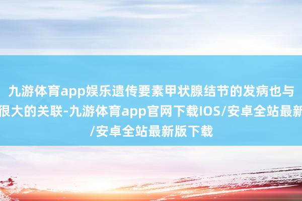 九游体育app娱乐遗传要素甲状腺结节的发病也与遗传有很大的关联-九游体育app官网下载IOS/安卓全站最新版下载
