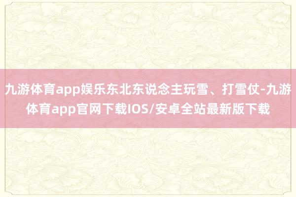 九游体育app娱乐东北东说念主玩雪、打雪仗-九游体育app官网下载IOS/安卓全站最新版下载