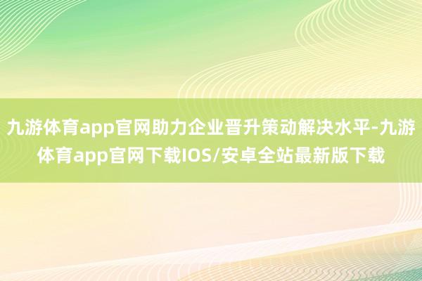 九游体育app官网助力企业晋升策动解决水平-九游体育app官网下载IOS/安卓全站最新版下载