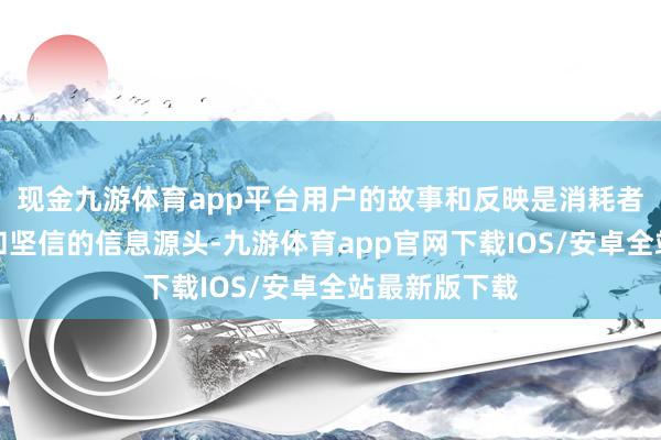 现金九游体育app平台用户的故事和反映是消耗者更容易接管和坚信的信息源头-九游体育app官网下载IOS/安卓全站最新版下载