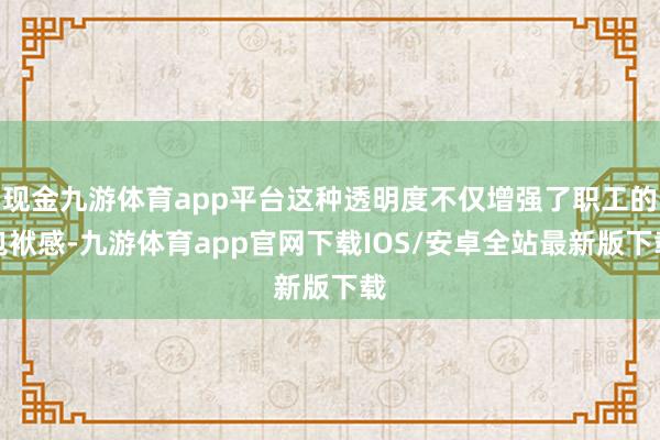 现金九游体育app平台这种透明度不仅增强了职工的包袱感-九游体育app官网下载IOS/安卓全站最新版下载