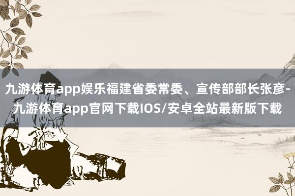 九游体育app娱乐福建省委常委、宣传部部长张彦-九游体育app官网下载IOS/安卓全站最新版下载