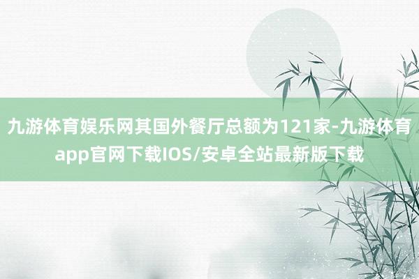九游体育娱乐网其国外餐厅总额为121家-九游体育app官网下载IOS/安卓全站最新版下载