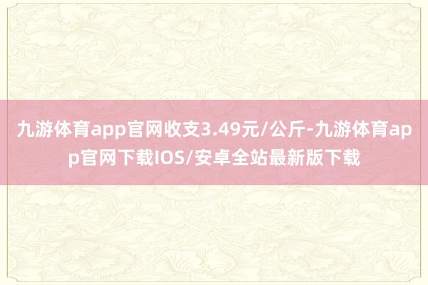 九游体育app官网收支3.49元/公斤-九游体育app官网下载IOS/安卓全站最新版下载