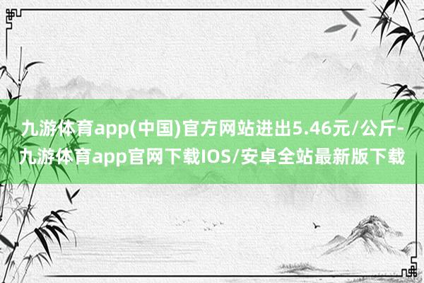 九游体育app(中国)官方网站进出5.46元/公斤-九游体育app官网下载IOS/安卓全站最新版下载